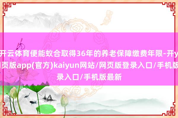 开云体育便能蚁合取得36年的养老保障缴费年限-开yun网页版app(官方)kaiyun网站/网页版登录入口/手机版最新