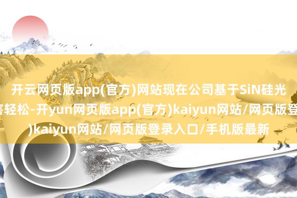 开云网页版app(官方)网站现在公司基于SiN硅光工艺平台已结束要害轻松-开yun网页版app(官方)kaiyun网站/网页版登录入口/手机版最新