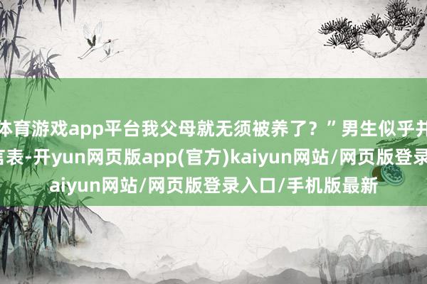 体育游戏app平台我父母就无须被养了？”男生似乎并未汇集她的意在言表-开yun网页版app(官方)kaiyun网站/网页版登录入口/手机版最新