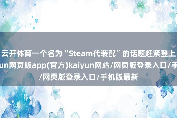 云开体育一个名为“Steam代装配”的话题赶紧登上热搜-开yun网页版app(官方)kaiyun网站/网页版登录入口/手机版最新