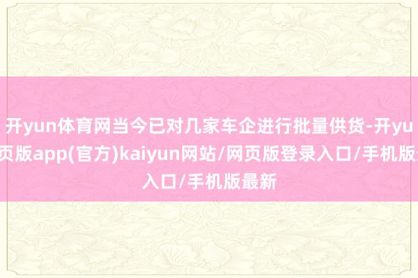 开yun体育网当今已对几家车企进行批量供货-开yun网页版app(官方)kaiyun网站/网页版登录入口/手机版最新