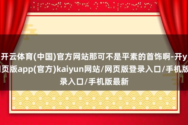 开云体育(中国)官方网站那可不是平素的首饰啊-开yun网页版app(官方)kaiyun网站/网页版登录入口/手机版最新