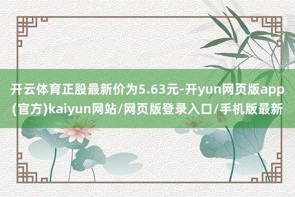 开云体育正股最新价为5.63元-开yun网页版app(官方)kaiyun网站/网页版登录入口/手机版最新