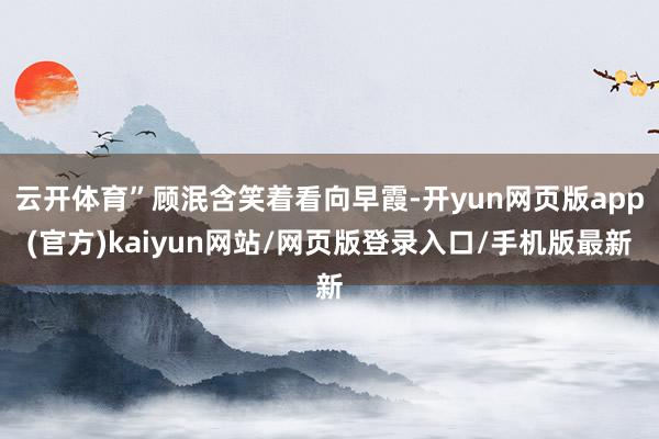 云开体育”顾泯含笑着看向早霞-开yun网页版app(官方)kaiyun网站/网页版登录入口/手机版最新