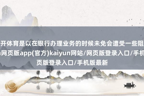 云开体育是以在银行办理业务的时候未免会遭受一些阻扰-开yun网页版app(官方)kaiyun网站/网页版登录入口/手机版最新