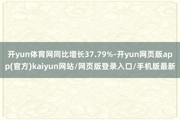 开yun体育网同比增长37.79%-开yun网页版app(官方)kaiyun网站/网页版登录入口/手机版最新