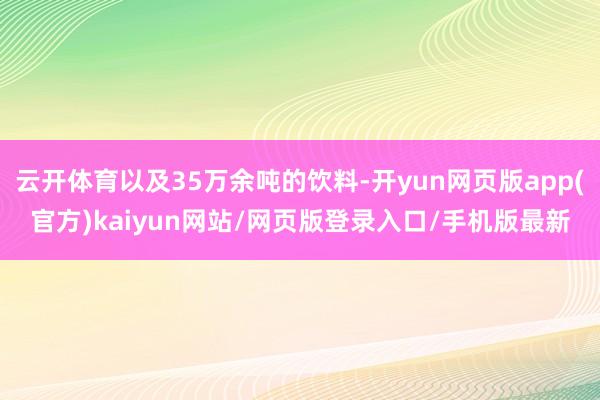 云开体育以及35万余吨的饮料-开yun网页版app(官方)kaiyun网站/网页版登录入口/手机版最新