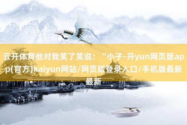 云开体育他对我笑了笑说：“小子-开yun网页版app(官方)kaiyun网站/网页版登录入口/手机版最新