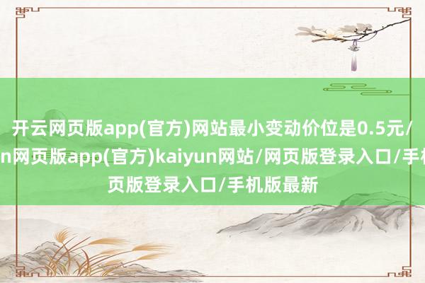 开云网页版app(官方)网站最小变动价位是0.5元/吨-开yun网页版app(官方)kaiyun网站/网页版登录入口/手机版最新