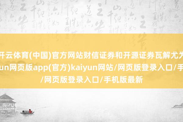 开云体育(中国)官方网站财信证券和开源证券瓦解尤为颠倒-开yun网页版app(官方)kaiyun网站/网页版登录入口/手机版最新