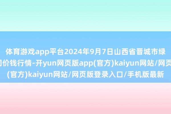 体育游戏app平台2024年9月7日山西省晋城市绿欣农居品营业有限公司价钱行情-开yun网页版app(官方)kaiyun网站/网页版登录入口/手机版最新