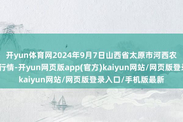 开yun体育网2024年9月7日山西省太原市河西农居品有限公司价钱行情-开yun网页版app(官方)kaiyun网站/网页版登录入口/手机版最新