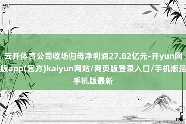 云开体育公司收场归母净利润27.82亿元-开yun网页版app(官方)kaiyun网站/网页版登录入口/手机版最新