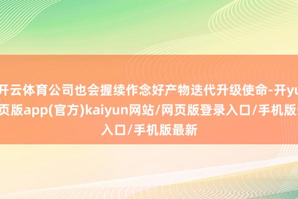 开云体育公司也会握续作念好产物迭代升级使命-开yun网页版app(官方)kaiyun网站/网页版登录入口/手机版最新