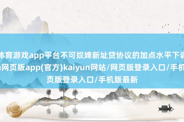 体育游戏app平台不可奴婢新址贷协议的加点水平下调-开yun网页版app(官方)kaiyun网站/网页版登录入口/手机版最新