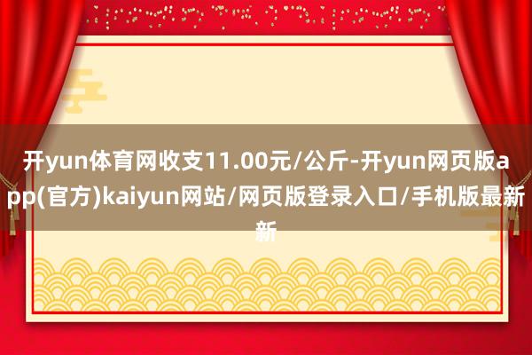 开yun体育网收支11.00元/公斤-开yun网页版app(官方)kaiyun网站/网页版登录入口/手机版最新