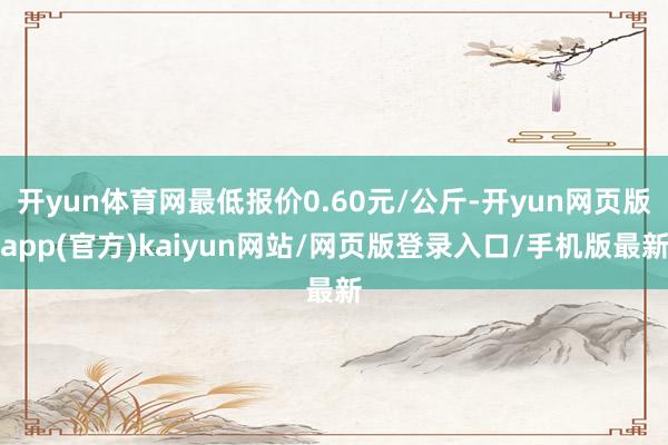 开yun体育网最低报价0.60元/公斤-开yun网页版app(官方)kaiyun网站/网页版登录入口/手机版最新