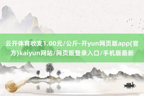 云开体育收支1.00元/公斤-开yun网页版app(官方)kaiyun网站/网页版登录入口/手机版最新