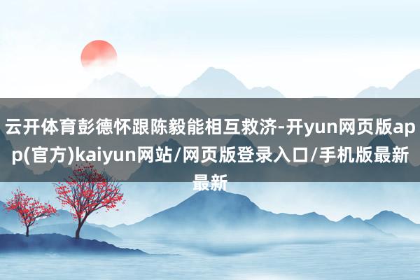 云开体育彭德怀跟陈毅能相互救济-开yun网页版app(官方)kaiyun网站/网页版登录入口/手机版最新