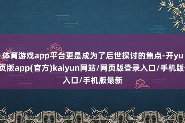 体育游戏app平台更是成为了后世探讨的焦点-开yun网页版app(官方)kaiyun网站/网页版登录入口/手机版最新