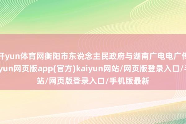 开yun体育网衡阳市东说念主民政府与湖南广电电广传媒联袂-开yun网页版app(官方)kaiyun网站/网页版登录入口/手机版最新