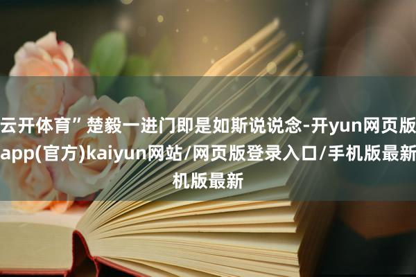 云开体育”楚毅一进门即是如斯说说念-开yun网页版app(官方)kaiyun网站/网页版登录入口/手机版最新