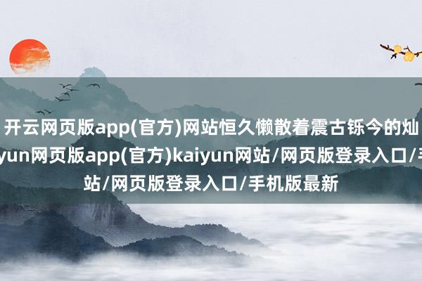 开云网页版app(官方)网站恒久懒散着震古铄今的灿艳色泽-开yun网页版app(官方)kaiyun网站/网页版登录入口/手机版最新