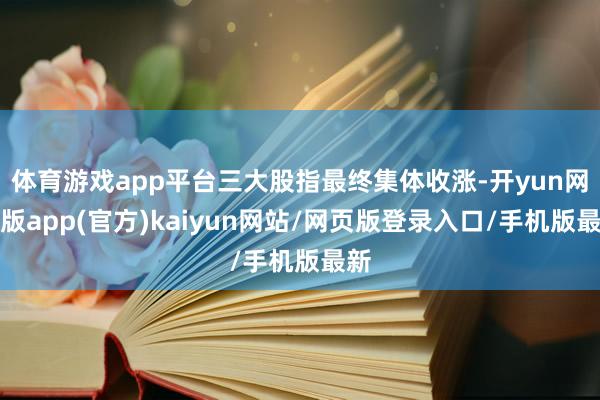 体育游戏app平台三大股指最终集体收涨-开yun网页版app(官方)kaiyun网站/网页版登录入口/手机版最新