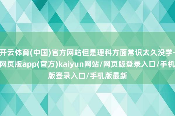 开云体育(中国)官方网站但是理科方面常识太久没学-开yun网页版app(官方)kaiyun网站/网页版登录入口/手机版最新