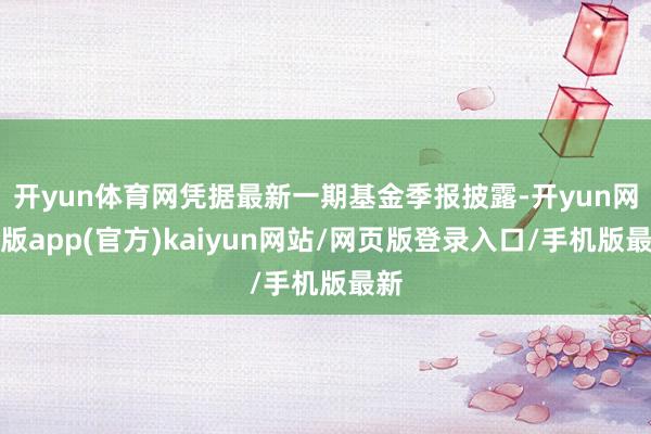 开yun体育网凭据最新一期基金季报披露-开yun网页版app(官方)kaiyun网站/网页版登录入口/手机版最新