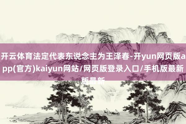 开云体育法定代表东说念主为王泽春-开yun网页版app(官方)kaiyun网站/网页版登录入口/手机版最新