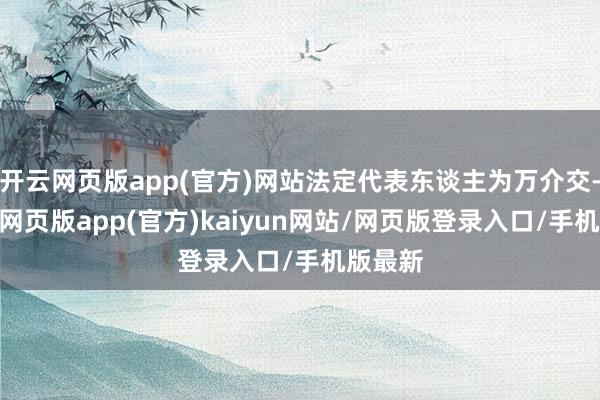 开云网页版app(官方)网站法定代表东谈主为万介交-开yun网页版app(官方)kaiyun网站/网页版登录入口/手机版最新