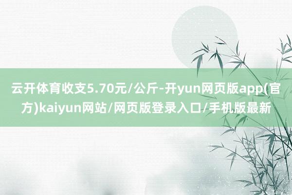 云开体育收支5.70元/公斤-开yun网页版app(官方)kaiyun网站/网页版登录入口/手机版最新