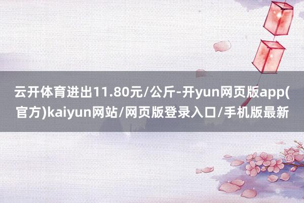 云开体育进出11.80元/公斤-开yun网页版app(官方)kaiyun网站/网页版登录入口/手机版最新