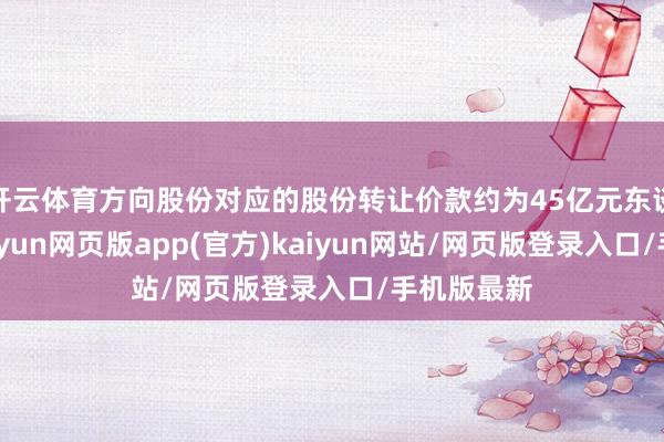 开云体育方向股份对应的股份转让价款约为45亿元东谈主民币-开yun网页版app(官方)kaiyun网站/网页版登录入口/手机版最新