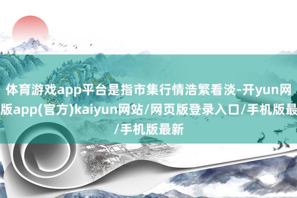 体育游戏app平台是指市集行情浩繁看淡-开yun网页版app(官方)kaiyun网站/网页版登录入口/手机版最新