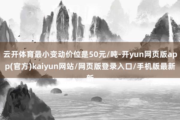 云开体育最小变动价位是50元/吨-开yun网页版app(官方)kaiyun网站/网页版登录入口/手机版最新