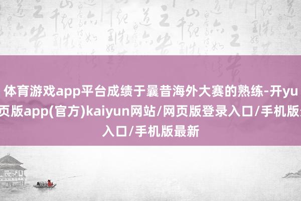 体育游戏app平台成绩于曩昔海外大赛的熟练-开yun网页版app(官方)kaiyun网站/网页版登录入口/手机版最新