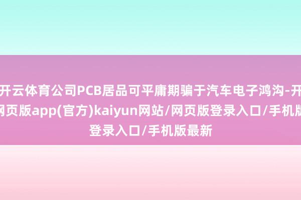 开云体育公司PCB居品可平庸期骗于汽车电子鸿沟-开yun网页版app(官方)kaiyun网站/网页版登录入口/手机版最新