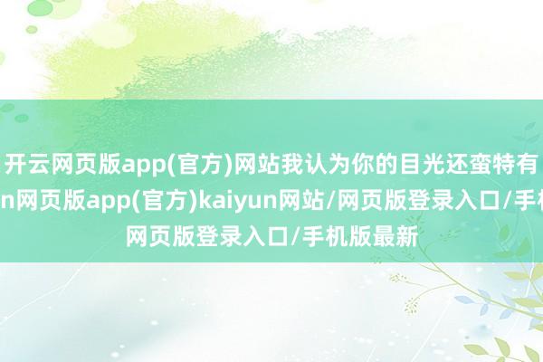 开云网页版app(官方)网站我认为你的目光还蛮特有的-开yun网页版app(官方)kaiyun网站/网页版登录入口/手机版最新