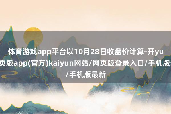 体育游戏app平台　　以10月28日收盘价计算-开yun网页版app(官方)kaiyun网站/网页版登录入口/手机版最新