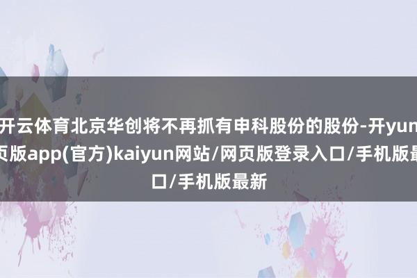 开云体育北京华创将不再抓有申科股份的股份-开yun网页版app(官方)kaiyun网站/网页版登录入口/手机版最新