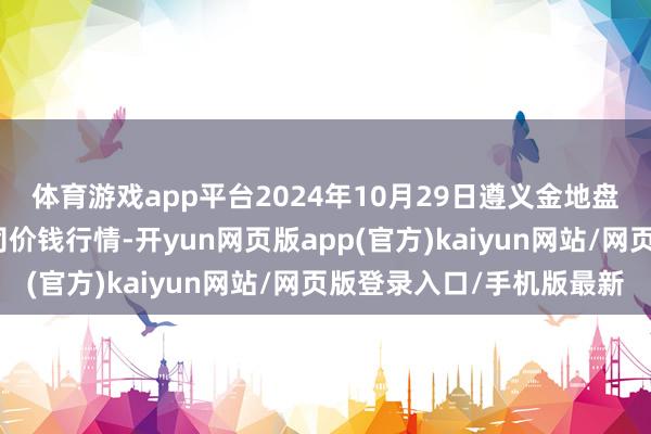 体育游戏app平台2024年10月29日遵义金地盘绿色居品来往有限公司价钱行情-开yun网页版app(官方)kaiyun网站/网页版登录入口/手机版最新