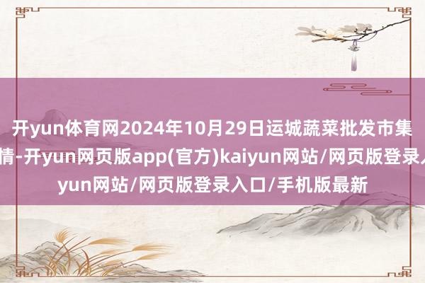 开yun体育网2024年10月29日运城蔬菜批发市集有限公司价钱行情-开yun网页版app(官方)kaiyun网站/网页版登录入口/手机版最新