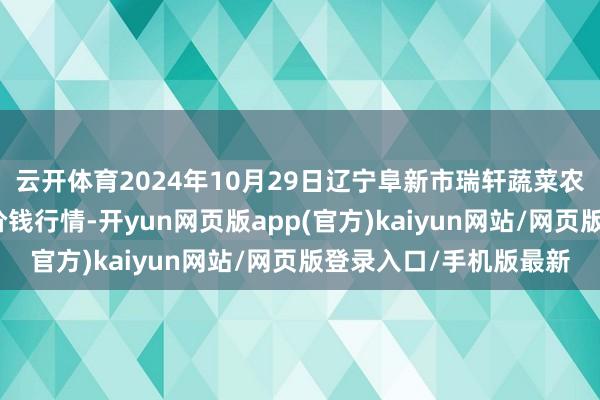 云开体育2024年10月29日辽宁阜新市瑞轩蔬菜农副居品概述批发市集价钱行情-开yun网页版app(官方)kaiyun网站/网页版登录入口/手机版最新