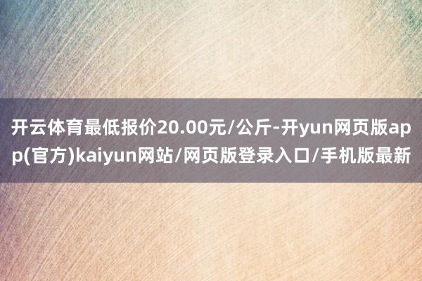 开云体育最低报价20.00元/公斤-开yun网页版app(官方)kaiyun网站/网页版登录入口/手机版最新