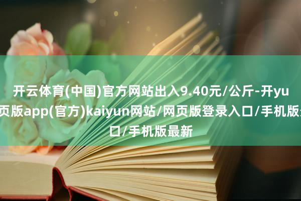 开云体育(中国)官方网站出入9.40元/公斤-开yun网页版app(官方)kaiyun网站/网页版登录入口/手机版最新