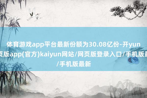 体育游戏app平台最新份额为30.08亿份-开yun网页版app(官方)kaiyun网站/网页版登录入口/手机版最新