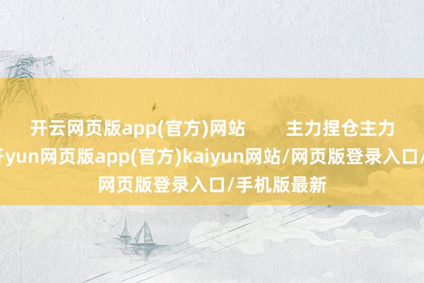 开云网页版app(官方)网站        主力捏仓主力莫得控盘-开yun网页版app(官方)kaiyun网站/网页版登录入口/手机版最新