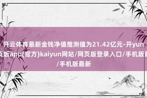 开云体育最新金钱净值推测值为21.42亿元-开yun网页版app(官方)kaiyun网站/网页版登录入口/手机版最新